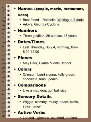 Names   (people, movie, restaurant, rides) Best friend—Rochelle,  Waiting to Exhale Arby’s, Georgia Cyclone Numbers Three goldfish, 28 ounces, 18 years Dates/Times Last Thursday, July 4, morning, from 8:00-12:00 Places May Park, Clarke Middle School Colors Crimson, burnt sienna, kelly green, chocolate, toast, peach Comparisons Like a mad dog, golf ball size Sensory Details Wiggle, clammy, murky, boom, clank, spicy, tangy Active Verbs Looked—glanced, squinted, peeked 