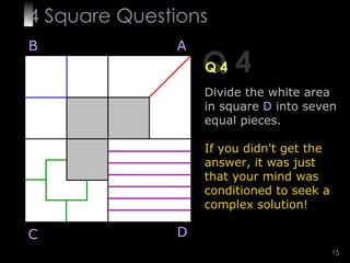 4  Square   Questions Q 4 Q 4 B A D C Divide the white area in square   D   into seven equal pieces. If you didn't get the answer, it was just that your mind was conditioned to seek a complex solution! 