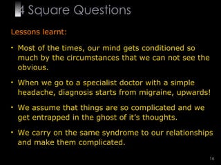 4  Square   Questions Lessons learnt: Most of the times, our mind gets conditioned so much by the circumstances that we can not see the obvious. When we go to a specialist doctor with a simple headache, diagnosis starts from migraine, upwards! We assume that things are so complicated and we get entrapped in the ghost of it’s thoughts. We carry on the same syndrome to our relationships and make them complicated. 