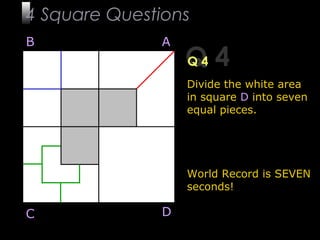 10
Q 4Q 4
Divide the white area
in square D into seven
equal pieces.
World Record is SEVEN
seconds!
B A
DC
4 Square Questions
 