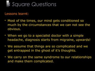 16
Lessons learnt:
 Most of the times, our mind gets conditioned so
much by the circumstances that we can not see the
obvious.
 When we go to a specialist doctor with a simple
headache, diagnosis starts from migraine, upwards!
 We assume that things are so complicated and we
get entrapped in the ghost of it’s thoughts.
 We carry on the same syndrome to our relationships
and make them complicated.
4 Square Questions
 