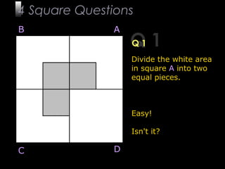 3
Q 1Q 1
Divide the white area
in square A into two
equal pieces.
Easy!
Isn't it?
B A
DC
4 Square Questions
 