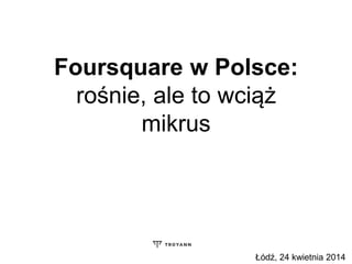 Foursquare w Polsce:
rośnie, ale to wciąż
mikrus
Łódź, 24 kwietnia 2014
 