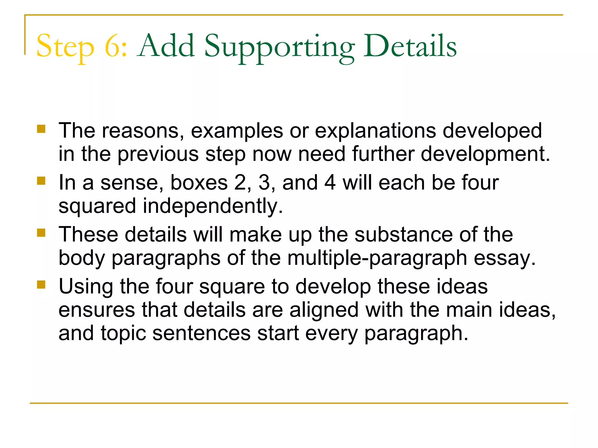 Step 6: Add Supporting Details

   The reasons, examples or explanations developed
    in the previous step now need further development.
   In a sense, boxes 2, 3, and 4 will each be four
    squared independently.
   These details will make up the substance of the
    body paragraphs of the multiple-paragraph essay.
   Using the four square to develop these ideas
    ensures that details are aligned with the main ideas,
    and topic sentences start every paragraph.
 