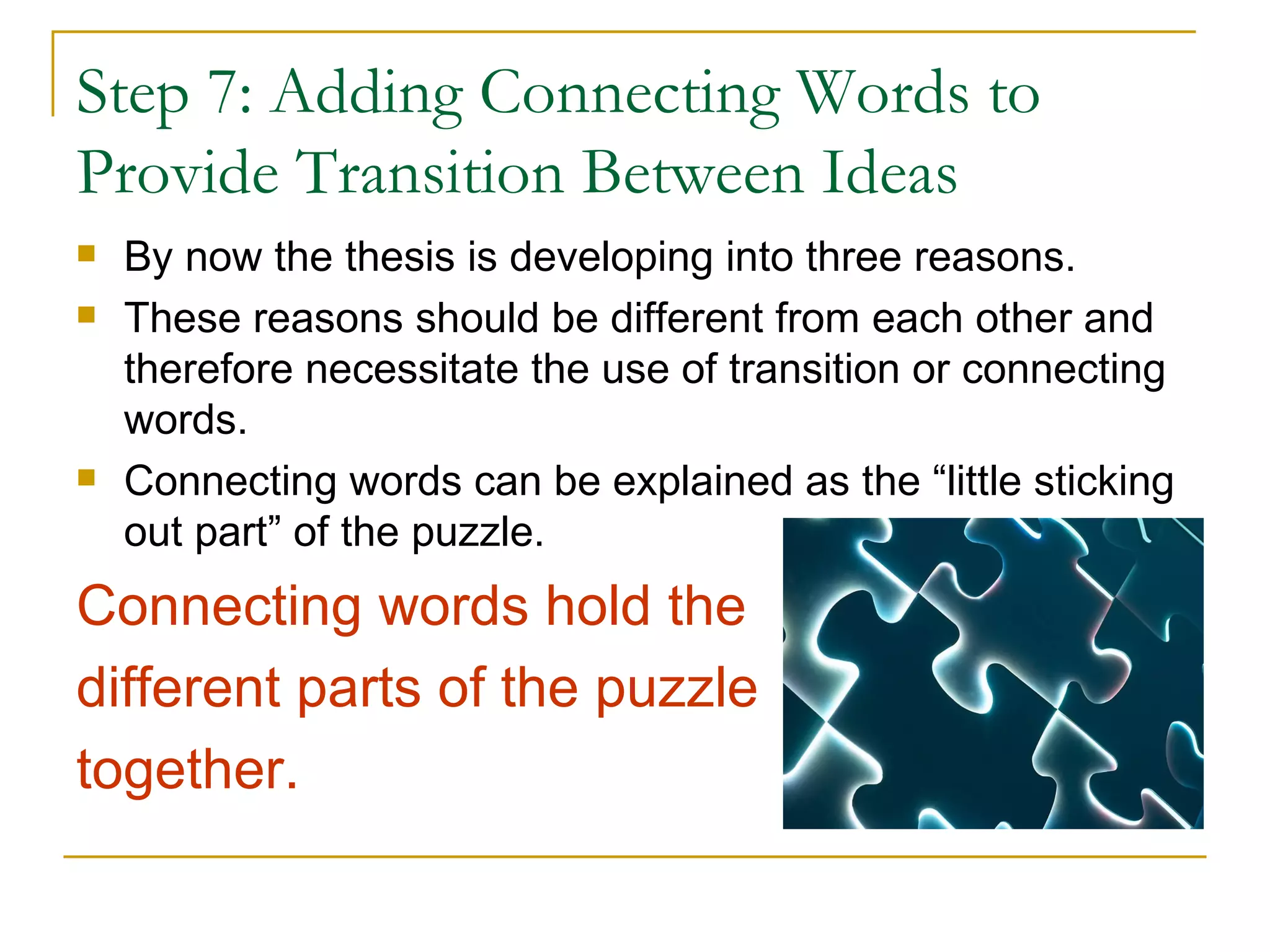 Step 7: Adding Connecting Words to
Provide Transition Between Ideas
   By now the thesis is developing into three reasons.
   These reasons should be different from each other and
    therefore necessitate the use of transition or connecting
    words.
   Connecting words can be explained as the “little sticking
    out part” of the puzzle.
Connecting words hold the
different parts of the puzzle
together.
 