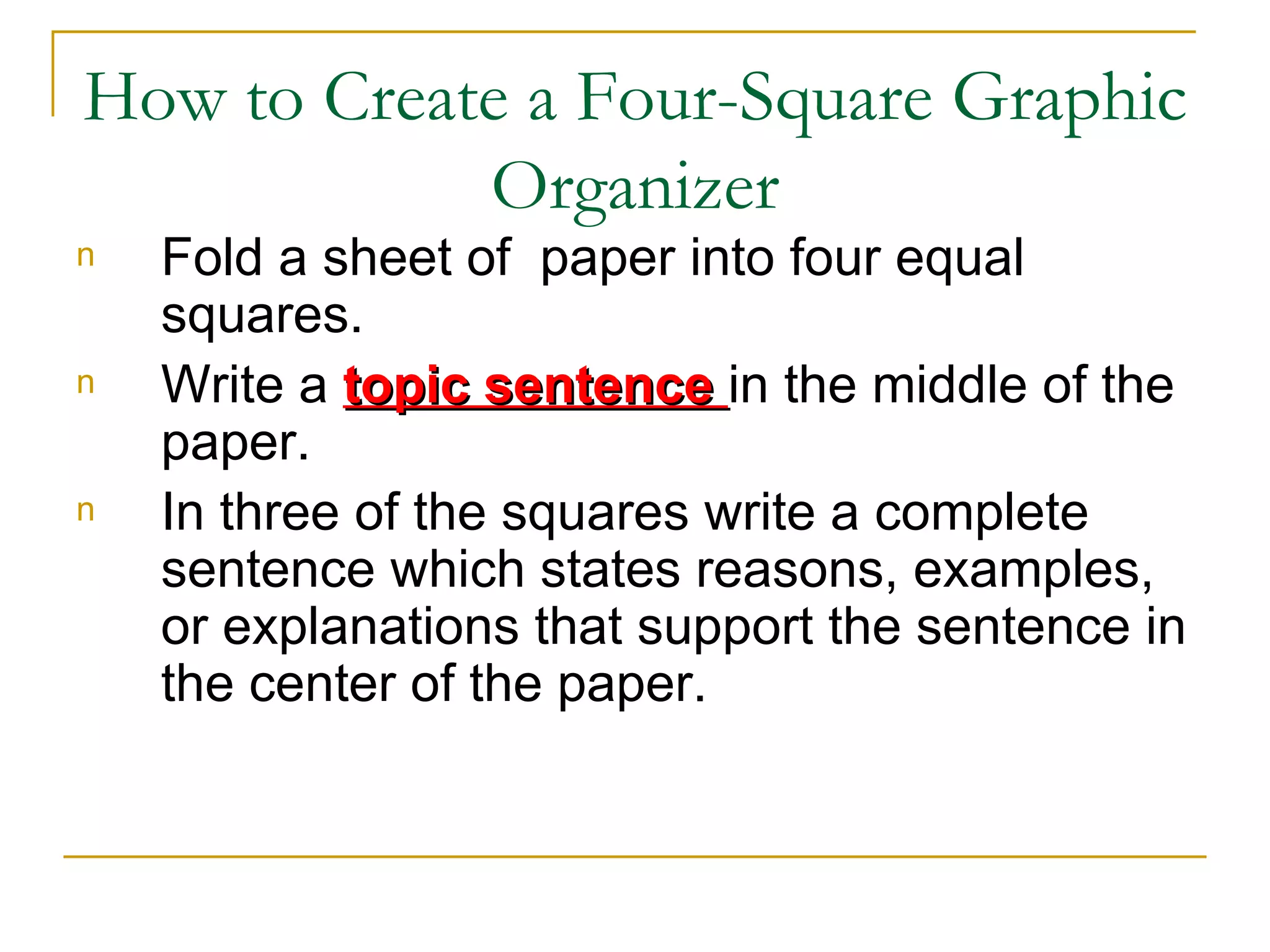 How to Create a Four-Square Graphic
            Organizer
n   Fold a sheet of paper into four equal
    squares.
n   Write a topic sentence in the middle of the
    paper.
n   In three of the squares write a complete
    sentence which states reasons, examples,
    or explanations that support the sentence in
    the center of the paper.
 