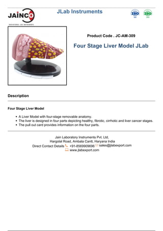 JLab Instruments
Product Code . JC-AM-309
Four Stage Liver Model JLab
Description
Four Stage Liver Model
A Liver Model with four-stage removable anatomy.
The liver is designed in four parts depicting healthy, fibrotic, cirrhotic and liver cancer stages.
The pull out card provides information on the four parts.
Jain Laboratory Instruments Pvt. Ltd,
Hargolal Road, Ambala Cantt, Haryana India
Direct Contact Details +91-8569909696 sales@jlabexport.com
www.jlabexport.com
Powered by TCPDF (www.tcpdf.org)
 
