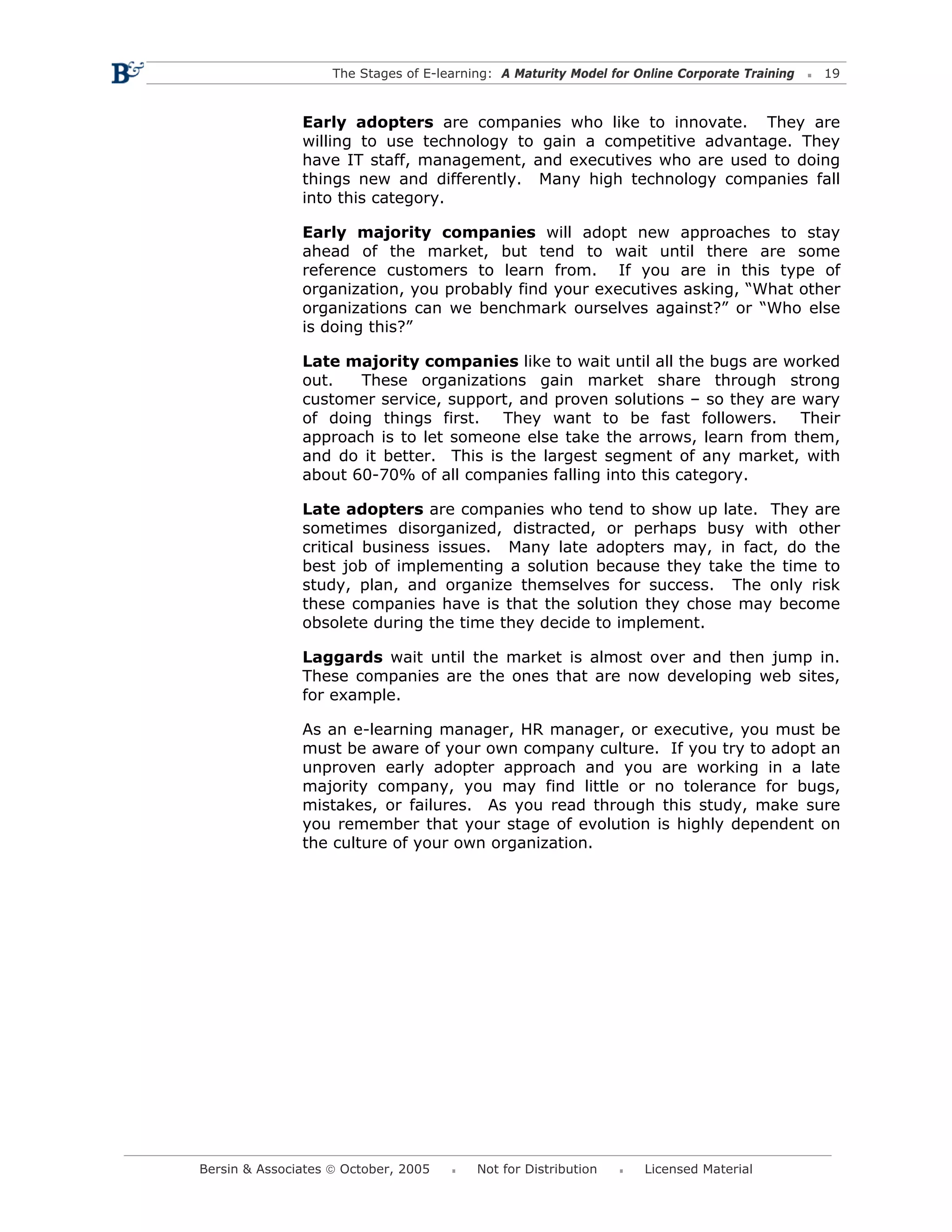 The Stages of E-learning: A Maturity Model for Online Corporate Training   19



               Early adopters are companies who like to innovate. They are
               willing to use technology to gain a competitive advantage. They
               have IT staff, management, and executives who are used to doing
               things new and differently. Many high technology companies fall
               into this category.

               Early majority companies will adopt new approaches to stay
               ahead of the market, but tend to wait until there are some
               reference customers to learn from. If you are in this type of
               organization, you probably find your executives asking, “What other
               organizations can we benchmark ourselves against?” or “Who else
               is doing this?”

               Late majority companies like to wait until all the bugs are worked
               out.   These organizations gain market share through strong
               customer service, support, and proven solutions – so they are wary
               of doing things first.   They want to be fast followers.      Their
               approach is to let someone else take the arrows, learn from them,
               and do it better. This is the largest segment of any market, with
               about 60-70% of all companies falling into this category.

               Late adopters are companies who tend to show up late. They are
               sometimes disorganized, distracted, or perhaps busy with other
               critical business issues. Many late adopters may, in fact, do the
               best job of implementing a solution because they take the time to
               study, plan, and organize themselves for success. The only risk
               these companies have is that the solution they chose may become
               obsolete during the time they decide to implement.

               Laggards wait until the market is almost over and then jump in.
               These companies are the ones that are now developing web sites,
               for example.

               As an e-learning manager, HR manager, or executive, you must be
               must be aware of your own company culture. If you try to adopt an
               unproven early adopter approach and you are working in a late
               majority company, you may find little or no tolerance for bugs,
               mistakes, or failures. As you read through this study, make sure
               you remember that your stage of evolution is highly dependent on
               the culture of your own organization.




Bersin & Associates © October, 2005       Not for Distribution      Licensed Material
 