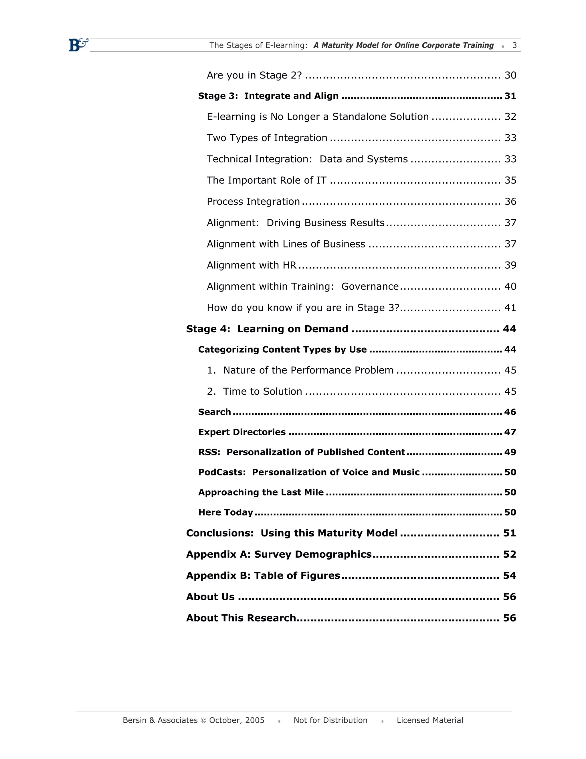 The Stages of E-learning: A Maturity Model for Online Corporate Training                    3



                    Are you in Stage 2? ........................................................ 30

                  Stage 3: Integrate and Align .................................................... 31

                    E-learning is No Longer a Standalone Solution .................... 32

                    Two Types of Integration ................................................. 33

                    Technical Integration: Data and Systems .......................... 33

                    The Important Role of IT ................................................. 35

                    Process Integration ......................................................... 36

                    Alignment: Driving Business Results ................................. 37

                    Alignment with Lines of Business ...................................... 37

                    Alignment with HR .......................................................... 39

                    Alignment within Training: Governance............................. 40

                    How do you know if you are in Stage 3?............................. 41

               Stage 4: Learning on Demand ........................................... 44

                  Categorizing Content Types by Use ........................................... 44

                    1. Nature of the Performance Problem .............................. 45

                    2. Time to Solution ........................................................ 45

                  Search ....................................................................................... 46

                  Expert Directories ..................................................................... 47

                  RSS: Personalization of Published Content ............................... 49

                  PodCasts: Personalization of Voice and Music .......................... 50

                  Approaching the Last Mile ......................................................... 50

                  Here Today ................................................................................ 50

               Conclusions: Using this Maturity Model ............................. 51

               Appendix A: Survey Demographics..................................... 52

               Appendix B: Table of Figures.............................................. 54

               About Us ............................................................................ 56

               About This Research........................................................... 56




Bersin & Associates © October, 2005            Not for Distribution           Licensed Material
 