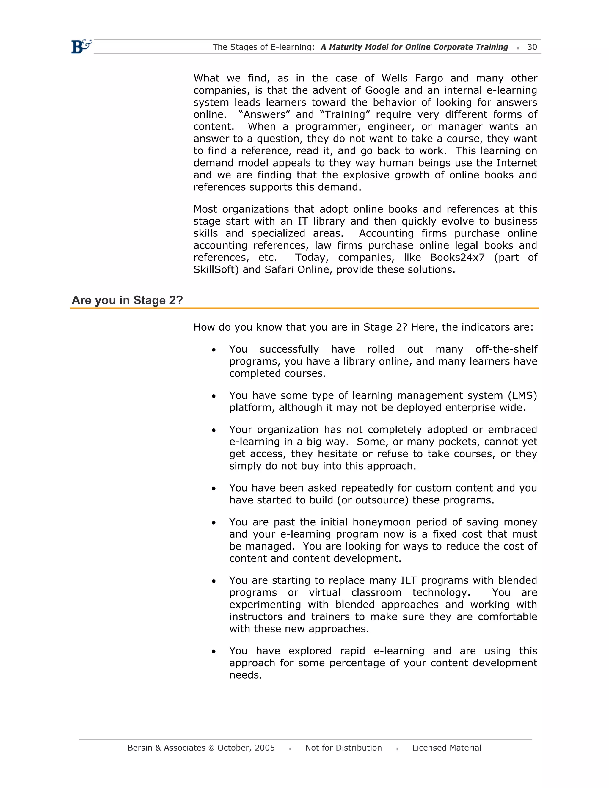 The Stages of E-learning: A Maturity Model for Online Corporate Training   30



                        What we find, as in the case of Wells Fargo and many other
                        companies, is that the advent of Google and an internal e-learning
                        system leads learners toward the behavior of looking for answers
                        online. “Answers” and “Training” require very different forms of
                        content. When a programmer, engineer, or manager wants an
                        answer to a question, they do not want to take a course, they want
                        to find a reference, read it, and go back to work. This learning on
                        demand model appeals to they way human beings use the Internet
                        and we are finding that the explosive growth of online books and
                        references supports this demand.

                        Most organizations that adopt online books and references at this
                        stage start with an IT library and then quickly evolve to business
                        skills and specialized areas.     Accounting firms purchase online
                        accounting references, law firms purchase online legal books and
                        references, etc.     Today, companies, like Books24x7 (part of
                        SkillSoft) and Safari Online, provide these solutions.


Are you in Stage 2?

                        How do you know that you are in Stage 2? Here, the indicators are:

                            •    You successfully have rolled out many off-the-shelf
                                 programs, you have a library online, and many learners have
                                 completed courses.

                            •    You have some type of learning management system (LMS)
                                 platform, although it may not be deployed enterprise wide.

                            •    Your organization has not completely adopted or embraced
                                 e-learning in a big way. Some, or many pockets, cannot yet
                                 get access, they hesitate or refuse to take courses, or they
                                 simply do not buy into this approach.

                            •    You have been asked repeatedly for custom content and you
                                 have started to build (or outsource) these programs.

                            •    You are past the initial honeymoon period of saving money
                                 and your e-learning program now is a fixed cost that must
                                 be managed. You are looking for ways to reduce the cost of
                                 content and content development.

                            •    You are starting to replace many ILT programs with blended
                                 programs or virtual classroom technology.         You are
                                 experimenting with blended approaches and working with
                                 instructors and trainers to make sure they are comfortable
                                 with these new approaches.

                            •    You have explored rapid e-learning and are using this
                                 approach for some percentage of your content development
                                 needs.




         Bersin & Associates © October, 2005       Not for Distribution      Licensed Material
 