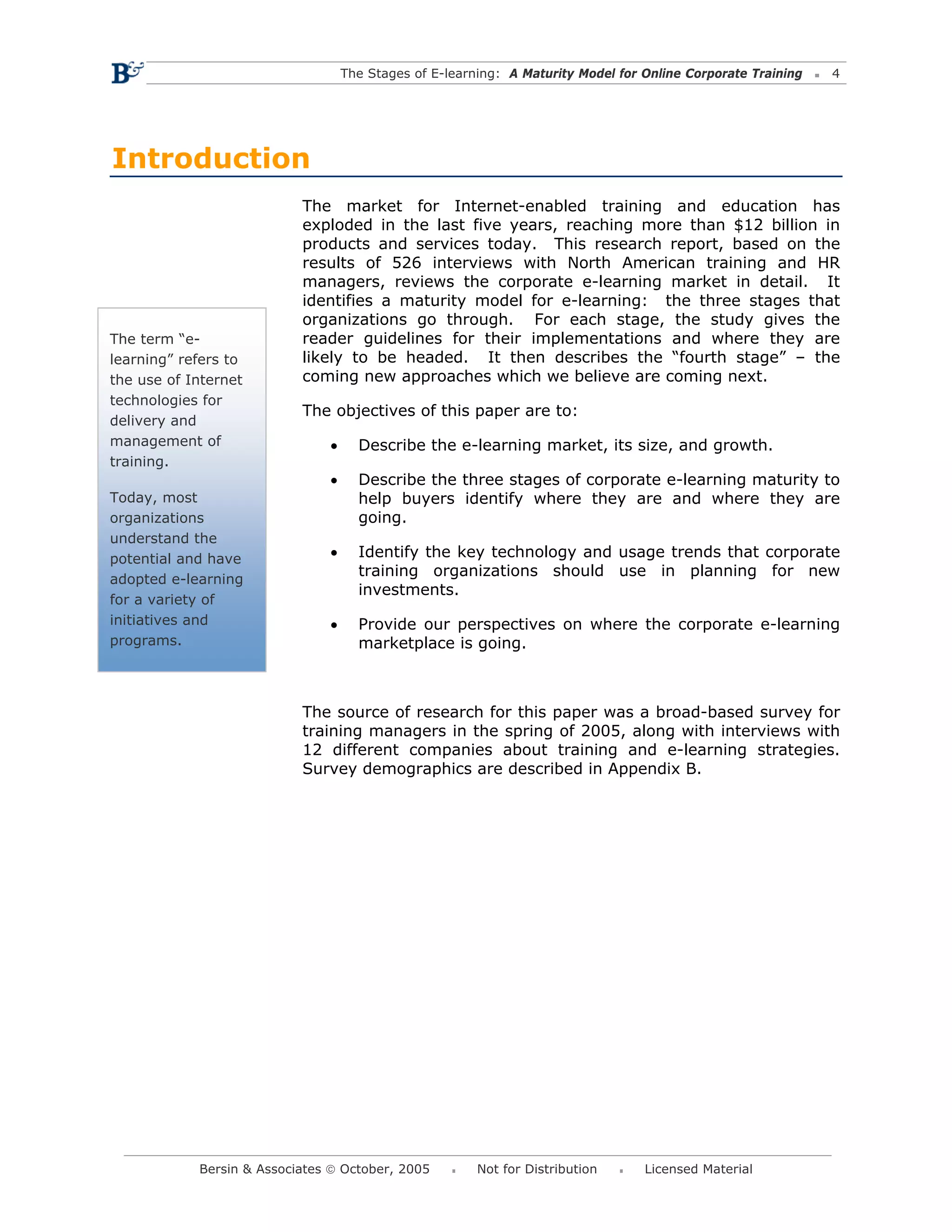The Stages of E-learning: A Maturity Model for Online Corporate Training   4




Introduction
                           The market for Internet-enabled training and education has
                           exploded in the last five years, reaching more than $12 billion in
                           products and services today. This research report, based on the
                           results of 526 interviews with North American training and HR
                           managers, reviews the corporate e-learning market in detail. It
                           identifies a maturity model for e-learning: the three stages that
                           organizations go through. For each stage, the study gives the
The term “e-               reader guidelines for their implementations and where they are
learning” refers to        likely to be headed. It then describes the “fourth stage” – the
the use of Internet        coming new approaches which we believe are coming next.
technologies for
                           The objectives of this paper are to:
delivery and
management of                  •     Describe the e-learning market, its size, and growth.
training.
                               •     Describe the three stages of corporate e-learning maturity to
Today, most                          help buyers identify where they are and where they are
organizations                        going.
understand the
potential and have             •     Identify the key technology and usage trends that corporate
                                     training organizations should use in planning for new
adopted e-learning
                                     investments.
for a variety of
initiatives and                •     Provide our perspectives on where the corporate e-learning
programs.                            marketplace is going.



                           The source of research for this paper was a broad-based survey for
                           training managers in the spring of 2005, along with interviews with
                           12 different companies about training and e-learning strategies.
                           Survey demographics are described in Appendix B.




            Bersin & Associates © October, 2005         Not for Distribution      Licensed Material
 