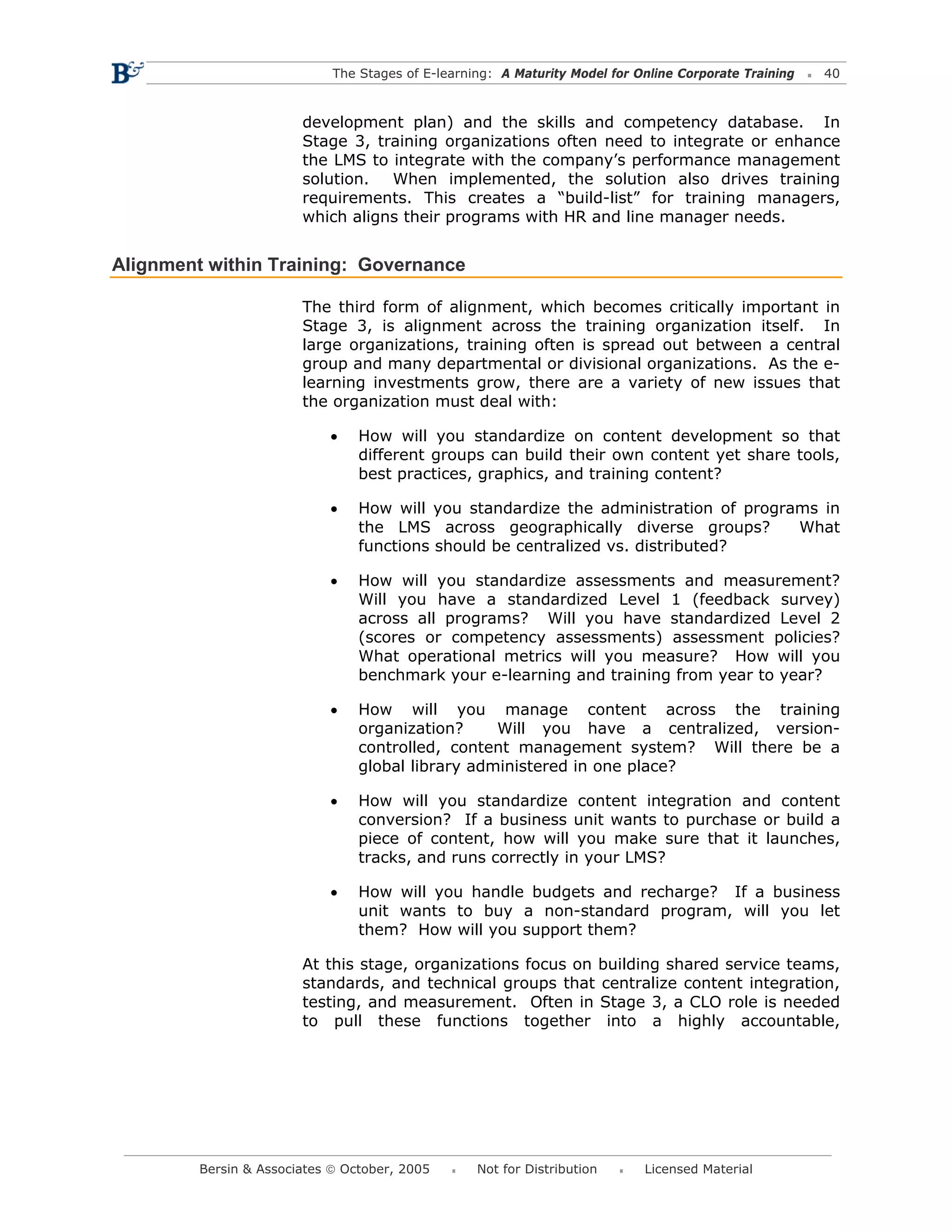 The Stages of E-learning: A Maturity Model for Online Corporate Training   40



                        development plan) and the skills and competency database. In
                        Stage 3, training organizations often need to integrate or enhance
                        the LMS to integrate with the company’s performance management
                        solution.  When implemented, the solution also drives training
                        requirements. This creates a “build-list” for training managers,
                        which aligns their programs with HR and line manager needs.


Alignment within Training: Governance

                        The third form of alignment, which becomes critically important in
                        Stage 3, is alignment across the training organization itself. In
                        large organizations, training often is spread out between a central
                        group and many departmental or divisional organizations. As the e-
                        learning investments grow, there are a variety of new issues that
                        the organization must deal with:

                            •    How will you standardize on content development so that
                                 different groups can build their own content yet share tools,
                                 best practices, graphics, and training content?

                            •    How will you standardize the administration of programs in
                                 the LMS across geographically diverse groups?        What
                                 functions should be centralized vs. distributed?

                            •    How will you standardize assessments and measurement?
                                 Will you have a standardized Level 1 (feedback survey)
                                 across all programs? Will you have standardized Level 2
                                 (scores or competency assessments) assessment policies?
                                 What operational metrics will you measure? How will you
                                 benchmark your e-learning and training from year to year?

                            •    How will you manage content across the training
                                 organization?     Will you have a centralized, version-
                                 controlled, content management system? Will there be a
                                 global library administered in one place?

                            •    How will you standardize content integration and content
                                 conversion? If a business unit wants to purchase or build a
                                 piece of content, how will you make sure that it launches,
                                 tracks, and runs correctly in your LMS?

                            •    How will you handle budgets and recharge? If a business
                                 unit wants to buy a non-standard program, will you let
                                 them? How will you support them?

                        At this stage, organizations focus on building shared service teams,
                        standards, and technical groups that centralize content integration,
                        testing, and measurement. Often in Stage 3, a CLO role is needed
                        to pull these functions together into a highly accountable,




         Bersin & Associates © October, 2005       Not for Distribution      Licensed Material
 