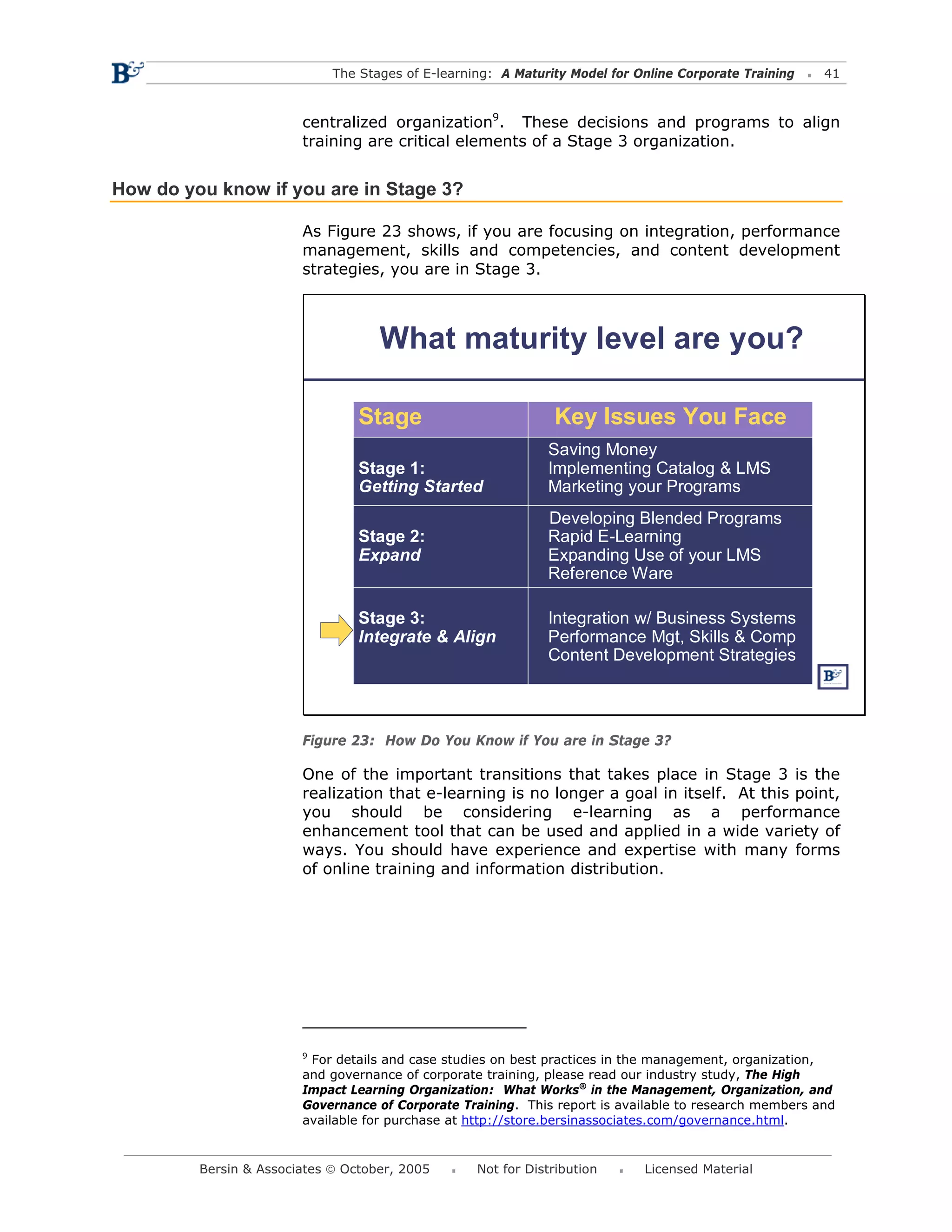 The Stages of E-learning: A Maturity Model for Online Corporate Training   41



                        centralized organization9. These decisions and programs to align
                        training are critical elements of a Stage 3 organization.


How do you know if you are in Stage 3?

                        As Figure 23 shows, if you are focusing on integration, performance
                        management, skills and competencies, and content development
                        strategies, you are in Stage 3.



                                    What maturity level are you?

                                 Stage                         Key Issues You Face
                                                              Saving Money
                                 Stage 1:                     Implementing Catalog & LMS
                                 Getting Started              Marketing your Programs
                                                              Developing Blended Programs
                                 Stage 2:                     Rapid E-Learning
                                 Expand                       Expanding Use of your LMS
                                                              Reference Ware

                                 Stage 3:                     Integration w/ Business Systems
                                 Integrate & Align            Performance Mgt, Skills & Comp
                                                              Content Development Strategies



                        Figure 23: How Do You Know if You are in Stage 3?

                        One of the important transitions that takes place in Stage 3 is the
                        realization that e-learning is no longer a goal in itself. At this point,
                        you should be considering e-learning as a performance
                        enhancement tool that can be used and applied in a wide variety of
                        ways. You should have experience and expertise with many forms
                        of online training and information distribution.




                        9
                          For details and case studies on best practices in the management, organization,
                        and governance of corporate training, please read our industry study, The High
                        Impact Learning Organization: What Works® in the Management, Organization, and
                        Governance of Corporate Training. This report is available to research members and
                        available for purchase at http://store.bersinassociates.com/governance.html.


         Bersin & Associates © October, 2005       Not for Distribution      Licensed Material
 