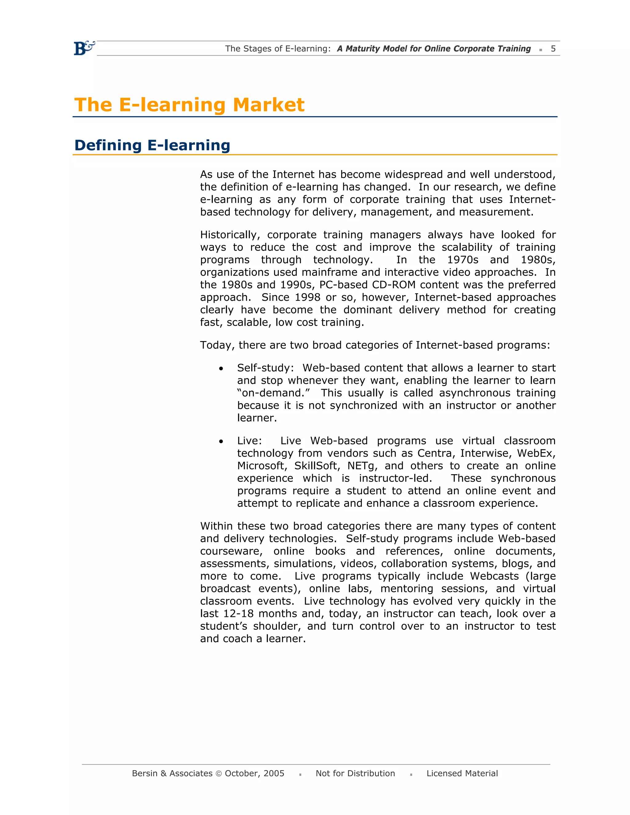The Stages of E-learning: A Maturity Model for Online Corporate Training   5




The E-learning Market

Defining E-learning
                      As use of the Internet has become widespread and well understood,
                      the definition of e-learning has changed. In our research, we define
                      e-learning as any form of corporate training that uses Internet-
                      based technology for delivery, management, and measurement.

                      Historically, corporate training managers always have looked for
                      ways to reduce the cost and improve the scalability of training
                      programs through technology.         In the 1970s and 1980s,
                      organizations used mainframe and interactive video approaches. In
                      the 1980s and 1990s, PC-based CD-ROM content was the preferred
                      approach. Since 1998 or so, however, Internet-based approaches
                      clearly have become the dominant delivery method for creating
                      fast, scalable, low cost training.

                      Today, there are two broad categories of Internet-based programs:

                          •     Self-study: Web-based content that allows a learner to start
                                and stop whenever they want, enabling the learner to learn
                                “on-demand.” This usually is called asynchronous training
                                because it is not synchronized with an instructor or another
                                learner.

                          •     Live:   Live Web-based programs use virtual classroom
                                technology from vendors such as Centra, Interwise, WebEx,
                                Microsoft, SkillSoft, NETg, and others to create an online
                                experience which is instructor-led.      These synchronous
                                programs require a student to attend an online event and
                                attempt to replicate and enhance a classroom experience.

                      Within these two broad categories there are many types of content
                      and delivery technologies. Self-study programs include Web-based
                      courseware, online books and references, online documents,
                      assessments, simulations, videos, collaboration systems, blogs, and
                      more to come. Live programs typically include Webcasts (large
                      broadcast events), online labs, mentoring sessions, and virtual
                      classroom events. Live technology has evolved very quickly in the
                      last 12-18 months and, today, an instructor can teach, look over a
                      student’s shoulder, and turn control over to an instructor to test
                      and coach a learner.




       Bersin & Associates © October, 2005         Not for Distribution      Licensed Material
 