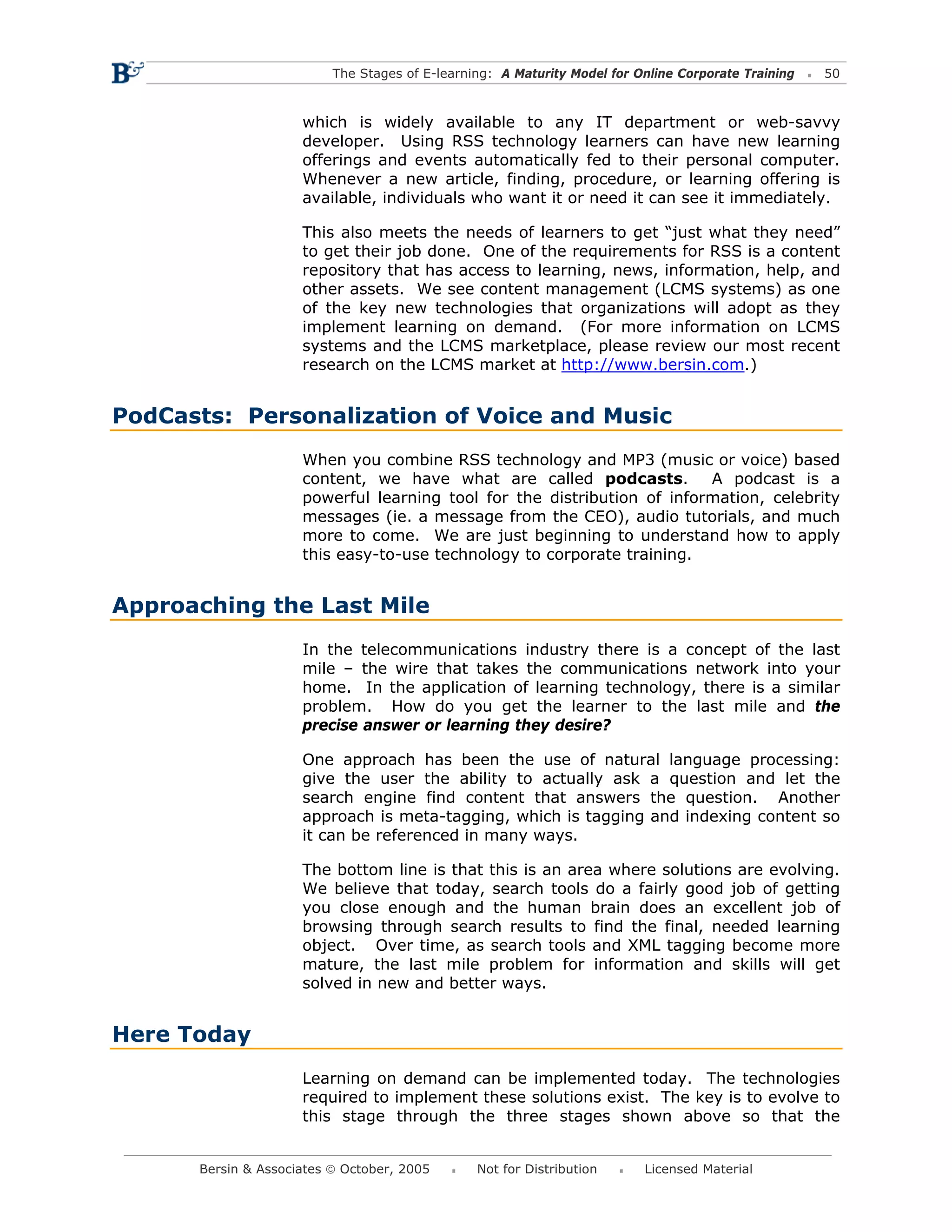 The Stages of E-learning: A Maturity Model for Online Corporate Training   50



                     which is widely available to any IT department or web-savvy
                     developer. Using RSS technology learners can have new learning
                     offerings and events automatically fed to their personal computer.
                     Whenever a new article, finding, procedure, or learning offering is
                     available, individuals who want it or need it can see it immediately.

                     This also meets the needs of learners to get “just what they need”
                     to get their job done. One of the requirements for RSS is a content
                     repository that has access to learning, news, information, help, and
                     other assets. We see content management (LCMS systems) as one
                     of the key new technologies that organizations will adopt as they
                     implement learning on demand. (For more information on LCMS
                     systems and the LCMS marketplace, please review our most recent
                     research on the LCMS market at http://www.bersin.com.)


PodCasts: Personalization of Voice and Music
                     When you combine RSS technology and MP3 (music or voice) based
                     content, we have what are called podcasts.          A podcast is a
                     powerful learning tool for the distribution of information, celebrity
                     messages (ie. a message from the CEO), audio tutorials, and much
                     more to come. We are just beginning to understand how to apply
                     this easy-to-use technology to corporate training.


Approaching the Last Mile
                     In the telecommunications industry there is a concept of the last
                     mile – the wire that takes the communications network into your
                     home. In the application of learning technology, there is a similar
                     problem. How do you get the learner to the last mile and the
                     precise answer or learning they desire?

                     One approach has been the use of natural language processing:
                     give the user the ability to actually ask a question and let the
                     search engine find content that answers the question. Another
                     approach is meta-tagging, which is tagging and indexing content so
                     it can be referenced in many ways.

                     The bottom line is that this is an area where solutions are evolving.
                     We believe that today, search tools do a fairly good job of getting
                     you close enough and the human brain does an excellent job of
                     browsing through search results to find the final, needed learning
                     object. Over time, as search tools and XML tagging become more
                     mature, the last mile problem for information and skills will get
                     solved in new and better ways.


Here Today
                     Learning on demand can be implemented today. The technologies
                     required to implement these solutions exist. The key is to evolve to
                     this stage through the three stages shown above so that the


      Bersin & Associates © October, 2005       Not for Distribution      Licensed Material
 