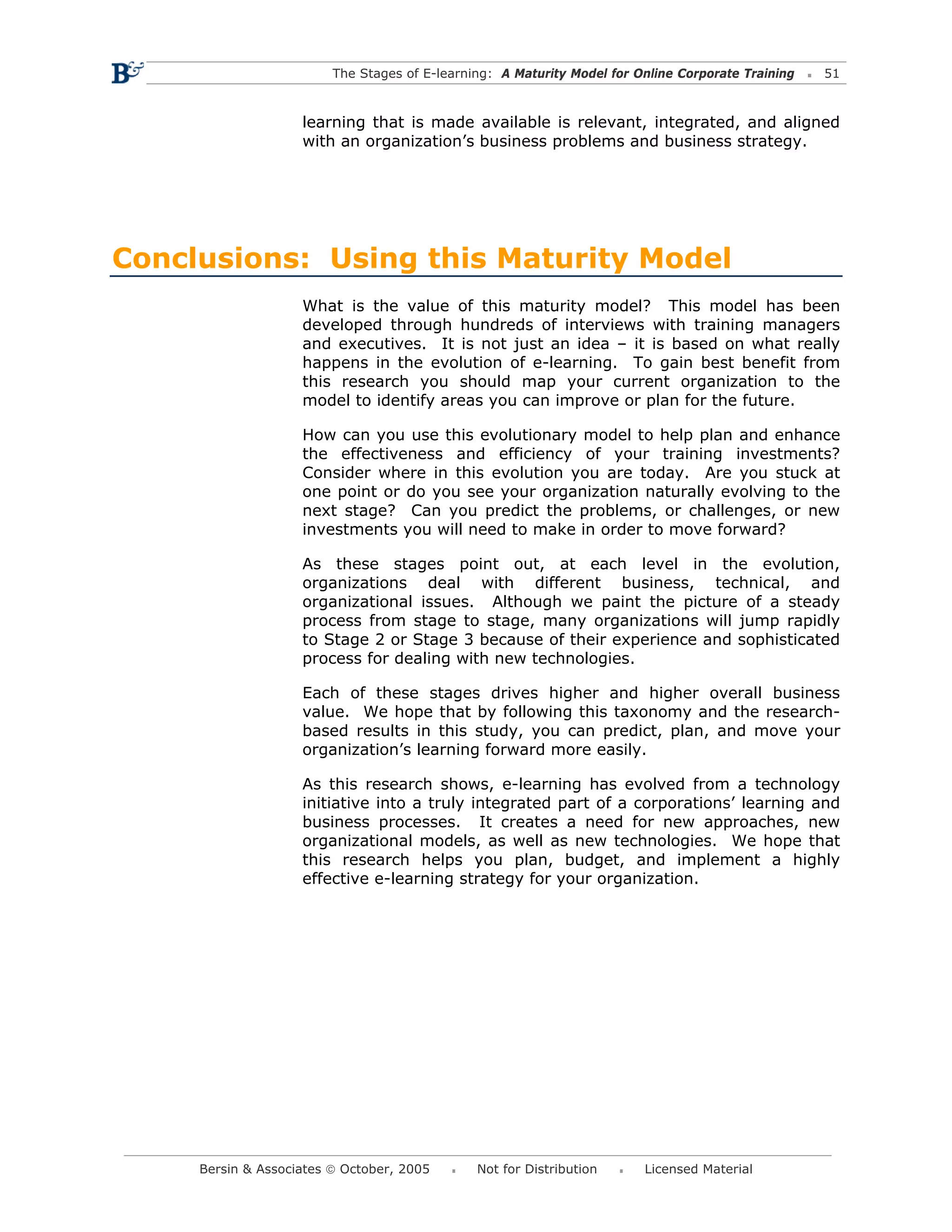 The Stages of E-learning: A Maturity Model for Online Corporate Training   51



                    learning that is made available is relevant, integrated, and aligned
                    with an organization’s business problems and business strategy.




Conclusions: Using this Maturity Model
                    What is the value of this maturity model? This model has been
                    developed through hundreds of interviews with training managers
                    and executives. It is not just an idea – it is based on what really
                    happens in the evolution of e-learning. To gain best benefit from
                    this research you should map your current organization to the
                    model to identify areas you can improve or plan for the future.

                    How can you use this evolutionary model to help plan and enhance
                    the effectiveness and efficiency of your training investments?
                    Consider where in this evolution you are today. Are you stuck at
                    one point or do you see your organization naturally evolving to the
                    next stage? Can you predict the problems, or challenges, or new
                    investments you will need to make in order to move forward?

                    As these stages point out, at each level in the evolution,
                    organizations deal with different business, technical, and
                    organizational issues. Although we paint the picture of a steady
                    process from stage to stage, many organizations will jump rapidly
                    to Stage 2 or Stage 3 because of their experience and sophisticated
                    process for dealing with new technologies.

                    Each of these stages drives higher and higher overall business
                    value. We hope that by following this taxonomy and the research-
                    based results in this study, you can predict, plan, and move your
                    organization’s learning forward more easily.

                    As this research shows, e-learning has evolved from a technology
                    initiative into a truly integrated part of a corporations’ learning and
                    business processes. It creates a need for new approaches, new
                    organizational models, as well as new technologies. We hope that
                    this research helps you plan, budget, and implement a highly
                    effective e-learning strategy for your organization.




     Bersin & Associates © October, 2005       Not for Distribution      Licensed Material
 