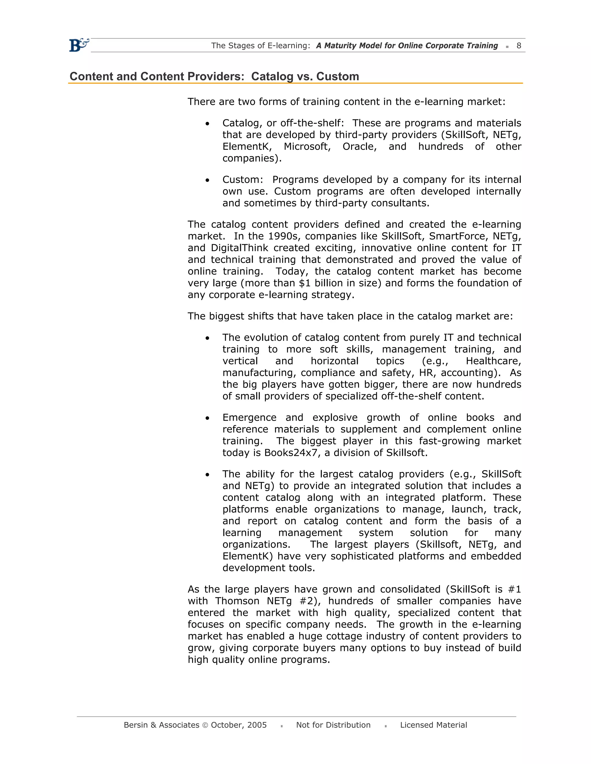 The Stages of E-learning: A Maturity Model for Online Corporate Training   8



Content and Content Providers: Catalog vs. Custom

                        There are two forms of training content in the e-learning market:

                            •     Catalog, or off-the-shelf: These are programs and materials
                                  that are developed by third-party providers (SkillSoft, NETg,
                                  ElementK, Microsoft, Oracle, and hundreds of other
                                  companies).

                            •     Custom: Programs developed by a company for its internal
                                  own use. Custom programs are often developed internally
                                  and sometimes by third-party consultants.

                        The catalog content providers defined and created the e-learning
                        market. In the 1990s, companies like SkillSoft, SmartForce, NETg,
                        and DigitalThink created exciting, innovative online content for IT
                        and technical training that demonstrated and proved the value of
                        online training. Today, the catalog content market has become
                        very large (more than $1 billion in size) and forms the foundation of
                        any corporate e-learning strategy.

                        The biggest shifts that have taken place in the catalog market are:

                            •     The evolution of catalog content from purely IT and technical
                                  training to more soft skills, management training, and
                                  vertical   and    horizontal     topics    (e.g.,   Healthcare,
                                  manufacturing, compliance and safety, HR, accounting). As
                                  the big players have gotten bigger, there are now hundreds
                                  of small providers of specialized off-the-shelf content.

                            •     Emergence and explosive growth of online books and
                                  reference materials to supplement and complement online
                                  training. The biggest player in this fast-growing market
                                  today is Books24x7, a division of Skillsoft.

                            •     The ability for the largest catalog providers (e.g., SkillSoft
                                  and NETg) to provide an integrated solution that includes a
                                  content catalog along with an integrated platform. These
                                  platforms enable organizations to manage, launch, track,
                                  and report on catalog content and form the basis of a
                                  learning    management      system    solution   for   many
                                  organizations.    The largest players (Skillsoft, NETg, and
                                  ElementK) have very sophisticated platforms and embedded
                                  development tools.

                        As the large players have grown and consolidated (SkillSoft is #1
                        with Thomson NETg #2), hundreds of smaller companies have
                        entered the market with high quality, specialized content that
                        focuses on specific company needs. The growth in the e-learning
                        market has enabled a huge cottage industry of content providers to
                        grow, giving corporate buyers many options to buy instead of build
                        high quality online programs.




         Bersin & Associates © October, 2005         Not for Distribution      Licensed Material
 