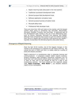 The Stages of E-learning: A Maturity Model for Online Corporate Training   11



                            •    Rapid e-learning tools (discussed in the next section)

                            •    Traditional courseware development tools

                            •    General purpose Web development tools

                            •    Software application simulation tools

                            •    General purpose business simulation tools

                            •    Microsoft Office tools

                            •    Professional Web developer tools

                        There are more than 100 such tools on the market, with the largest
                        market share going to companies like Articulate, Macromedia,
                        Microsoft, OutStart, Trivantis, and SumTotal. A significant part of
                        the development tools market is the use of live Webcasting tools,
                        such as Centra, Interwise, Microsoft Live Meeting, and WebEx.
                        Although most companies have access to such live systems already,
                        their use as a regular part of training is still growing very rapidly –
                        typically incorporated into blended programs (discussed below).


Emergence of Rapid E-learning

                        Over the last 18-24 months, one of the biggest changes in this
                        market is the emergence of a segment we call rapid e-learning. We
                        coined this term in 2003 and now it is widely used by a variety of
                        tools and solution providers.

                        Rapid e-learning is a revolutionary step in corporate training and
                        communications: it empowers subject matter experts (trainers,
                        product managers, sales managers, executives, engineers, etc.) to
                        build their own instructional content easily and publish it online. It
                        is both an easy way to get started as well as a step in the
                        evolutionary process. For more details on this segment, please
                        read, Rapid E-Learning: What Works™3, our detailed research
                        report on this marketplace.




                        3
                          Rapid E-Learning: What Works™ is available to research members or for purchase
                        at http://store.bersinassociates.com/relstudy-2005.html .


         Bersin & Associates © October, 2005       Not for Distribution      Licensed Material
 