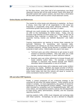 The Stages of E-learning: A Maturity Model for Online Corporate Training   16



                       As this data shows, more than half of all organizations now blend
                       classroom training with off the shelf content; nearly 40% blend off-
                       the-shelf content with custom content, and more than a third blend
                       off-the-shelf content with live online virtual classroom events.


Online Books and References

                       The market for online books and references is exploding. As Figure
                       6 shows, more than half of all respondents in this study are
                       frequently or occasionally using online reference materials. This
                       tremendous growth has occurred in the last 2-3 years.

                       Although one could consider any digital material a reference, here
                       we refer to the marketplace for online books. Today, one can
                       purchase huge libraries of online books at a fraction of the cost of
                       purchasing these materials in printed form. The leaders in the
                       corporate training market are SkillSoft Books24x7 and Safari
                       Online.

                       Training organizations are starting to license these materials for
                       technical reference, IT, accounting, and business skills.
                       Organizations are starting to use these reference materials as part
                       of blended programs, thereby giving learners a complete range of
                       materials to learn online. Online books are used in two ways:

                           •    Technical users use online references to get access to quick
                                answers to technical problems. They may seek out a code
                                sample, chemical compound, or other reference material.

                           •    Business users use online references to browse through and
                                locate celebrity author titles.  For example, a business
                                manager or executive may browse through Jack Welch’s
                                discussion about compensation in one of his books.

                       The online book market today still is relatively small (under $100m)
                       but growing very rapidly. SkillSoft, the largest provider of off-the-
                       shelf content, estimates that nearly 20% of its revenue comes from
                       online books today and that this volume will equal or exceed its
                       online courseware revenue within 5-7 years.


HR and other ERP Systems

                       Finally, a critical component of any e-learning strategy is the
                       corporate HR and other HR-related systems. These systems can be
                       simple or complex. In most organizations, the system of record for
                       employees is an HR Management System (HRMS). These systems,
                       often provided by companies such as PeopleSoft/Oracle, SAP, and
                       many others, are transactional systems used by the HR department
                       to track hiring, salary administration, benefits, and the corporate
                       reporting hierarchy.

                       Learning systems (LMS, LCMS) must integrate and exchange data
                       with these systems. Increasingly, we see a demand to integrate


        Bersin & Associates © October, 2005       Not for Distribution      Licensed Material
 