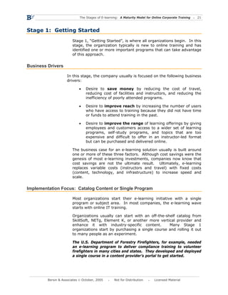 The Stages of E-learning: A Maturity Model for Online Corporate Training   21



Stage 1: Getting Started
                        Stage 1, “Getting Started”, is where all organizations begin. In this
                        stage, the organization typically is new to online training and has
                        identified one or more important programs that can take advantage
                        of this approach.


Business Drivers

                     In this stage, the company usually is focused on the following business
                     drivers:

                            •    Desire to save money by reducing the cost of travel,
                                 reducing cost of facilities and instructors, and reducing the
                                 inefficiency of poorly attended programs.

                            •    Desire to improve reach by increasing the number of users
                                 who have access to training because they did not have time
                                 or funds to attend training in the past.

                            •    Desire to improve the range of learning offerings by giving
                                 employees and customers access to a wider set of learning
                                 programs, self-study programs, and topics that are too
                                 expensive and difficult to offer in an instructor-led format
                                 but can be purchased and delivered online.

                        The business case for an e-learning solution usually is built around
                        one or more of these three factors. Although cost savings were the
                        genesis of most e-learning investments, companies now know that
                        cost savings are not the ultimate result. Ultimately, e-learning
                        replaces variable costs (instructors and travel) with fixed costs
                        (content, technology, and infrastructure) to increase speed and
                        scale.


Implementation Focus: Catalog Content or Single Program

                        Most organizations start their e-learning initiative with a single
                        program or subject area. In most companies, the e-learning wave
                        starts with online IT training.

                        Organizations usually can start with an off-the-shelf catalog from
                        SkillSoft, NETg, Element K, or another more vertical provider and
                        enhance it with industry-specific content.        Many Stage 1
                        organizations start by purchasing a single course and rolling it out
                        to many people as an experiment.

                        The U.S. Department of Forestry Firefighters, for example, needed
                        an e-learning program to deliver compliance training to volunteer
                        firefighters in many cities and states. They developed and deployed
                        a single course in a content provider’s portal to get started.




         Bersin & Associates © October, 2005       Not for Distribution      Licensed Material
 