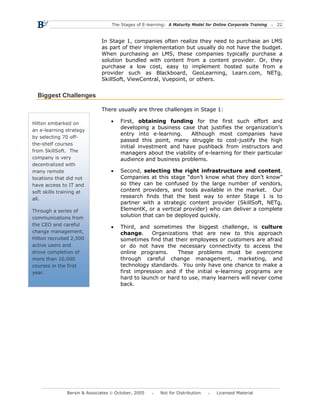 The Stages of E-learning: A Maturity Model for Online Corporate Training   22



                              In Stage 1, companies often realize they need to purchase an LMS
                              as part of their implementation but usually do not have the budget.
                              When purchasing an LMS, these companies typically purchase a
                              solution bundled with content from a content provider. Or, they
                              purchase a low cost, easy to implement hosted suite from a
                              provider such as Blackboard, GeoLearning, Learn.com, NETg,
                              SkillSoft, ViewCentral, Vuepoint, or others.


  Biggest Challenges

                              There usually are three challenges in Stage 1:

Hilton embarked on                •    First, obtaining funding for the first such effort and
an e-learning strategy
                                       developing a business case that justifies the organization’s
                                       entry into e-learning.    Although most companies have
by selecting 70 off-
                                       passed this point, many struggle to cost-justify the high
the-shelf courses
                                       initial investment and have pushback from instructors and
from SkillSoft. The                    managers about the viability of e-learning for their particular
company is very                        audience and business problems.
decentralized with
many remote                       •    Second, selecting the right infrastructure and content.
locations that did not                 Companies at this stage “don’t know what they don’t know”
have access to IT and                  so they can be confused by the large number of vendors,
soft skills training at                content providers, and tools available in the market. Our
all.
                                       research finds that the best way to enter Stage 1 is to
                                       partner with a strategic content provider (SkillSoft, NETg,
Through a series of                    ElementK, or a vertical provider) who can deliver a complete
communications from                    solution that can be deployed quickly.
the CEO and careful
                                  •    Third, and sometimes the biggest challenge, is culture
change management,                     change.     Organizations that are new to this approach
Hilton recruited 2,500                 sometimes find that their employees or customers are afraid
active users and                       or do not have the necessary connectivity to access the
drove completion of                    online programs.     These problems must be overcome
more than 10,000                       through careful change management, marketing, and
courses in the first                   technology standards. You only have one chance to make a
year.                                  first impression and if the initial e-learning programs are
                                       hard to launch or hard to use, many learners will never come
                                       back.




               Bersin & Associates © October, 2005       Not for Distribution      Licensed Material
 