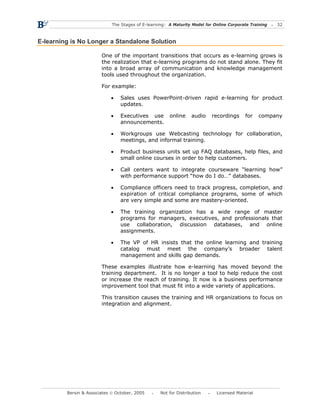 The Stages of E-learning: A Maturity Model for Online Corporate Training   32



E-learning is No Longer a Standalone Solution

                        One of the important transitions that occurs as e-learning grows is
                        the realization that e-learning programs do not stand alone. They fit
                        into a broad array of communication and knowledge management
                        tools used throughout the organization.

                        For example:

                            •    Sales uses PowerPoint-driven rapid e-learning for product
                                 updates.

                            •    Executives use        online     audio    recordings     for    company
                                 announcements.

                            •    Workgroups use Webcasting technology for collaboration,
                                 meetings, and informal training.

                            •    Product business units set up FAQ databases, help files, and
                                 small online courses in order to help customers.

                            •    Call centers want to integrate courseware “learning how”
                                 with performance support “how do I do…” databases.

                            •    Compliance officers need to track progress, completion, and
                                 expiration of critical compliance programs, some of which
                                 are very simple and some are mastery-oriented.

                            •    The training organization has a wide range of master
                                 programs for managers, executives, and professionals that
                                 use collaboration, discussion databases, and online
                                 assignments.

                            •    The VP of HR insists that the online learning and training
                                 catalog must meet the company’s broader talent
                                 management and skills gap demands.

                        These examples illustrate how e-learning has moved beyond the
                        training department. It is no longer a tool to help reduce the cost
                        or increase the reach of training. It now is a business performance
                        improvement tool that must fit into a wide variety of applications.

                        This transition causes the training and HR organizations to focus on
                        integration and alignment.




         Bersin & Associates © October, 2005       Not for Distribution      Licensed Material
 