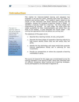 The Stages of E-learning: A Maturity Model for Online Corporate Training   4




Introduction
                           The market for Internet-enabled training and education has
                           exploded in the last five years, reaching more than $12 billion in
                           products and services today. This research report, based on the
                           results of 526 interviews with North American training and HR
                           managers, reviews the corporate e-learning market in detail. It
                           identifies a maturity model for e-learning: the three stages that
                           organizations go through. For each stage, the study gives the
The term “e-               reader guidelines for their implementations and where they are
learning” refers to        likely to be headed. It then describes the “fourth stage” – the
the use of Internet        coming new approaches which we believe are coming next.
technologies for
                           The objectives of this paper are to:
delivery and
management of                  •     Describe the e-learning market, its size, and growth.
training.
                               •     Describe the three stages of corporate e-learning maturity to
Today, most                          help buyers identify where they are and where they are
organizations                        going.
understand the
potential and have             •     Identify the key technology and usage trends that corporate
                                     training organizations should use in planning for new
adopted e-learning
                                     investments.
for a variety of
initiatives and                •     Provide our perspectives on where the corporate e-learning
programs.                            marketplace is going.



                           The source of research for this paper was a broad-based survey for
                           training managers in the spring of 2005, along with interviews with
                           12 different companies about training and e-learning strategies.
                           Survey demographics are described in Appendix B.




            Bersin & Associates © October, 2005         Not for Distribution      Licensed Material
 