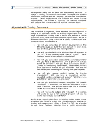 The Stages of E-learning: A Maturity Model for Online Corporate Training   40



                        development plan) and the skills and competency database. In
                        Stage 3, training organizations often need to integrate or enhance
                        the LMS to integrate with the company’s performance management
                        solution.  When implemented, the solution also drives training
                        requirements. This creates a “build-list” for training managers,
                        which aligns their programs with HR and line manager needs.


Alignment within Training: Governance

                        The third form of alignment, which becomes critically important in
                        Stage 3, is alignment across the training organization itself. In
                        large organizations, training often is spread out between a central
                        group and many departmental or divisional organizations. As the e-
                        learning investments grow, there are a variety of new issues that
                        the organization must deal with:

                            •    How will you standardize on content development so that
                                 different groups can build their own content yet share tools,
                                 best practices, graphics, and training content?

                            •    How will you standardize the administration of programs in
                                 the LMS across geographically diverse groups?        What
                                 functions should be centralized vs. distributed?

                            •    How will you standardize assessments and measurement?
                                 Will you have a standardized Level 1 (feedback survey)
                                 across all programs? Will you have standardized Level 2
                                 (scores or competency assessments) assessment policies?
                                 What operational metrics will you measure? How will you
                                 benchmark your e-learning and training from year to year?

                            •    How will you manage content across the training
                                 organization?     Will you have a centralized, version-
                                 controlled, content management system? Will there be a
                                 global library administered in one place?

                            •    How will you standardize content integration and content
                                 conversion? If a business unit wants to purchase or build a
                                 piece of content, how will you make sure that it launches,
                                 tracks, and runs correctly in your LMS?

                            •    How will you handle budgets and recharge? If a business
                                 unit wants to buy a non-standard program, will you let
                                 them? How will you support them?

                        At this stage, organizations focus on building shared service teams,
                        standards, and technical groups that centralize content integration,
                        testing, and measurement. Often in Stage 3, a CLO role is needed
                        to pull these functions together into a highly accountable,




         Bersin & Associates © October, 2005       Not for Distribution      Licensed Material
 