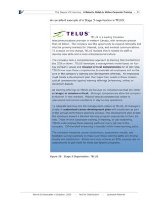 The Stages of E-learning: A Maturity Model for Online Corporate Training   43



               An excellent example of a Stage 3 organization is TELUS.




                                                 TELUS is a leading Canadian
                 telecommunications provider in western Canada, with revenues greater
                 than $7 billion. The company saw the opportunity to expand nationally and
                 into the growing markets for Internet, data, and wireless communications.
                 To execute on this change, TELUS realized that it needed its staff to
                 develop new skills and a more entrepreneurial culture.

                 The company took a comprehensive approach to training that started from
                 the CEO on down. TELUS developed a management model based on four
                 key company values and mission-critical competencies for all job roles.
                 TELUS now uses these competencies to evaluate all employees and as the
                 core of the company’s learning and development offerings. All employees
                 must create a development plan that maps their needs in these mission-
                 critical competencies against learning offerings (e-learning, online, or
                 classroom-based).

                 All learning offerings at TELUS are focused on competencies that are either
                 strategic or mission-critical. Strategic competencies allow the company
                 to flourish in new markets. Mission-critical competencies relate to
                 operational and service excellence in day-to-day operations.

                 To integrate learning into the management culture at TELUS, all managers
                 create a customized career development plan with employees as part
                 of the annual performance planning process. This development plan directs
                 the employee toward a blended learning program appropriate to their job
                 role. These involve classroom training, e-learning, or job shadowing.
                 TELUS is developing these learning paths for every job role in the
                 company. Off-the-shelf e-learning is blended within these learning paths.

                 The company measures course completions, assessment results, and
                 feedback surveys carefully to make sure these learning paths are driving
                 results and satisfaction. All learners must achieve an 85% passing rate on
                 assessments to get credit for these job-specific programs.




               Figure 25: Stage 3 Organization: TELUS




Bersin & Associates © October, 2005       Not for Distribution      Licensed Material
 