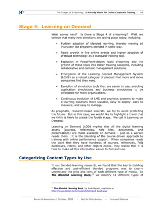 The Stages of E-learning: A Maturity Model for Online Corporate Training   44




Stage 4: Learning on Demand
                     What comes next? Is there a Stage 4 of e-learning? Well, we
                     believe that many new directions are taking place today, including:

                          •   Further adoption of blended learning, thereby making all
                              instructor-led programs blended in some way.

                          •   Rapid growth in live online events and higher adoption of
                              Webcast technology as a standard training tool.

                          •   Explosion in PowerPoint-driven rapid e-learning and the
                              growth of these tools into richer training solutions, including
                              collaborative and content management solutions.

                          •   Emergence of the Learning Content Management System
                              (LCMS) as a robust category of product that more and more
                              companies find they need.

                          •   Evolution of simulation tools that are easier to use, enabling
                              application simulations and business simulations to be
                              affordable for more organizations.

                          •   Continuous evolution of LMS and analytics systems to make
                              e-learning solutions more scalable, easy to deploy, easy to
                              measure, and easy to manage.

                     As pragmatic, research-based analysts, we try to avoid predicting
                     the future. But in this case, we would like to highlight a trend that
                     we think is likely to create the fourth stage. We call it Learning on
                     Demand.

                     Learning on Demand (LOD) implies that all the digital learning
                     assets (courses, references, help files, documents, and
                     presentations) are made available on demand – just as a worker
                     needs them. It is the blending of the course-driven approach to
                     training with online performance support. When companies reach
                     the point that they have hundreds of courses, references, FAQ
                     databases, videos, and other objects online, they realize that it is
                     time to make all this information easier to find and use.


Categorizing Content Types by Use
                     In our blended learning research, we found that the key to building
                     effective and cost-efficient blended programs was to clearly
                     understand the pros and cons of each different type of media. In
                     The Blended Learning Book,10 we identify 11 different types of



                     10
                       The Blended Learning Book, by Josh Bersin, available at
                     http://www.bersin.com/research/blended_book.asp.


      Bersin & Associates © October, 2005       Not for Distribution      Licensed Material
 