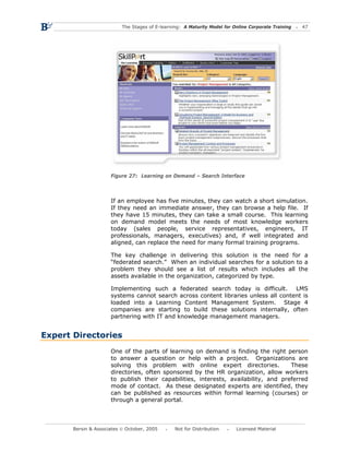 The Stages of E-learning: A Maturity Model for Online Corporate Training   47




                      Figure 27: Learning on Demand – Search Interface



                      If an employee has five minutes, they can watch a short simulation.
                      If they need an immediate answer, they can browse a help file. If
                      they have 15 minutes, they can take a small course. This learning
                      on demand model meets the needs of most knowledge workers
                      today (sales people, service representatives, engineers, IT
                      professionals, managers, executives) and, if well integrated and
                      aligned, can replace the need for many formal training programs.

                      The key challenge in delivering this solution is the need for a
                      “federated search.” When an individual searches for a solution to a
                      problem they should see a list of results which includes all the
                      assets available in the organization, categorized by type.

                      Implementing such a federated search today is difficult.       LMS
                      systems cannot search across content libraries unless all content is
                      loaded into a Learning Content Management System. Stage 4
                      companies are starting to build these solutions internally, often
                      partnering with IT and knowledge management managers.


Expert Directories
                      One of the parts of learning on demand is finding the right person
                      to answer a question or help with a project. Organizations are
                      solving this problem with online expert directories.           These
                      directories, often sponsored by the HR organization, allow workers
                      to publish their capabilities, interests, availability, and preferred
                      mode of contact. As these designated experts are identified, they
                      can be published as resources within formal learning (courses) or
                      through a general portal.




       Bersin & Associates © October, 2005       Not for Distribution      Licensed Material
 