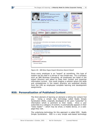 The Stages of E-learning: A Maturity Model for Online Corporate Training   49




                     Figure 29: IBM Blue Pages Expert Directory Search Result

                     Since every employee is an “expert” at something, this type of
                     system can be used in a narrow or very broad way. For a company
                     such as IBM Business Consulting, all employees are listed in the
                     expert directory and asked to keep their contact and expertise
                     information current. One could imagine a solution where the skills
                     and competencies in the expert directory are published directly
                     from the LMS as employees complete learning and development
                     assignments.


RSS: Personalization of Published Content
                     The third element of learning on demand is letting the content find
                     you.    Using a simple new technology called Really Simple
                     Syndication (RSS), originally developed to let users “subscribe” to
                     information which is pertinent to their needs.         Once a user
                     subscribes to a category of content, it automatically appears in their
                     “news reader” – which may be email, a mobile device, or a web-
                     page they visit.

                     The underlying technology for this approach is called RSS: Really
                     Simple Syndication. RSS is a very simple web-based technology


      Bersin & Associates © October, 2005       Not for Distribution      Licensed Material
 