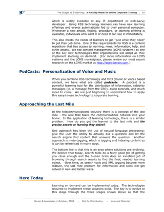 The Stages of E-learning: A Maturity Model for Online Corporate Training   50



                     which is widely available to any IT department or web-savvy
                     developer. Using RSS technology learners can have new learning
                     offerings and events automatically fed to their personal computer.
                     Whenever a new article, finding, procedure, or learning offering is
                     available, individuals who want it or need it can see it immediately.

                     This also meets the needs of learners to get “just what they need”
                     to get their job done. One of the requirements for RSS is a content
                     repository that has access to learning, news, information, help, and
                     other assets. We see content management (LCMS systems) as one
                     of the key new technologies that organizations will adopt as they
                     implement learning on demand. (For more information on LCMS
                     systems and the LCMS marketplace, please review our most recent
                     research on the LCMS market at http://www.bersin.com.)


PodCasts: Personalization of Voice and Music
                     When you combine RSS technology and MP3 (music or voice) based
                     content, we have what are called podcasts.          A podcast is a
                     powerful learning tool for the distribution of information, celebrity
                     messages (ie. a message from the CEO), audio tutorials, and much
                     more to come. We are just beginning to understand how to apply
                     this easy-to-use technology to corporate training.


Approaching the Last Mile
                     In the telecommunications industry there is a concept of the last
                     mile – the wire that takes the communications network into your
                     home. In the application of learning technology, there is a similar
                     problem. How do you get the learner to the last mile and the
                     precise answer or learning they desire?

                     One approach has been the use of natural language processing:
                     give the user the ability to actually ask a question and let the
                     search engine find content that answers the question. Another
                     approach is meta-tagging, which is tagging and indexing content so
                     it can be referenced in many ways.

                     The bottom line is that this is an area where solutions are evolving.
                     We believe that today, search tools do a fairly good job of getting
                     you close enough and the human brain does an excellent job of
                     browsing through search results to find the final, needed learning
                     object. Over time, as search tools and XML tagging become more
                     mature, the last mile problem for information and skills will get
                     solved in new and better ways.


Here Today
                     Learning on demand can be implemented today. The technologies
                     required to implement these solutions exist. The key is to evolve to
                     this stage through the three stages shown above so that the


      Bersin & Associates © October, 2005       Not for Distribution      Licensed Material
 