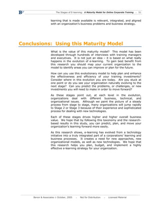 The Stages of E-learning: A Maturity Model for Online Corporate Training   51



                    learning that is made available is relevant, integrated, and aligned
                    with an organization’s business problems and business strategy.




Conclusions: Using this Maturity Model
                    What is the value of this maturity model? This model has been
                    developed through hundreds of interviews with training managers
                    and executives. It is not just an idea – it is based on what really
                    happens in the evolution of e-learning. To gain best benefit from
                    this research you should map your current organization to the
                    model to identify areas you can improve or plan for the future.

                    How can you use this evolutionary model to help plan and enhance
                    the effectiveness and efficiency of your training investments?
                    Consider where in this evolution you are today. Are you stuck at
                    one point or do you see your organization naturally evolving to the
                    next stage? Can you predict the problems, or challenges, or new
                    investments you will need to make in order to move forward?

                    As these stages point out, at each level in the evolution,
                    organizations deal with different business, technical, and
                    organizational issues. Although we paint the picture of a steady
                    process from stage to stage, many organizations will jump rapidly
                    to Stage 2 or Stage 3 because of their experience and sophisticated
                    process for dealing with new technologies.

                    Each of these stages drives higher and higher overall business
                    value. We hope that by following this taxonomy and the research-
                    based results in this study, you can predict, plan, and move your
                    organization’s learning forward more easily.

                    As this research shows, e-learning has evolved from a technology
                    initiative into a truly integrated part of a corporations’ learning and
                    business processes. It creates a need for new approaches, new
                    organizational models, as well as new technologies. We hope that
                    this research helps you plan, budget, and implement a highly
                    effective e-learning strategy for your organization.




     Bersin & Associates © October, 2005       Not for Distribution      Licensed Material
 