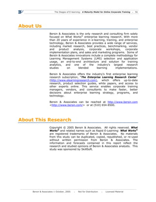 The Stages of E-learning: A Maturity Model for Online Corporate Training   56




About Us
                    Bersin & Associates is the only research and consulting firm solely
                    focused on What Works® enterprise learning research. With more
                    than 20 years of experience in e-learning, training, and enterprise
                    technology, Bersin & Associates provides a wide range of services,
                    including market research, best practices, benchmarking, vendor
                    and     product   analysis,   corporate      workshops,   corporate
                    implementation plans, and sales and marketing programs. Some of
                    Bersin & Associates innovations include a complete methodology for
                    Learning Management Systems (LMS) selection and application
                    usage, an end-to-end architecture and solution for training
                    analytics,   and   one    of  the     industry’s  largest  research
                    studies       on      blended        learning       implementations.

                    Bersin & Associates offers the industry’s first enterprise learning
                    research subscription, “The Enterprise Learning Research Center”
                    (http://www.elearningresearch.com), which       offers   up-to-date
                    research, product selection guides, white papers, and access to
                    other experts online. This service enables corporate training
                    managers, vendors, and consultants to make faster, better
                    decisions about enterprise learning strategy, programs, and
                    technology.

                    Bersin & Associates can be reached at http://www.bersin.com
                    <http://www.bersin.com/> or at (510) 654-8500.




About This Research
                    Copyright © 2005 Bersin & Associates. All rights reserved. What
                    Works® and related names such as Rapid E-Learning: What Works®
                    are registered trademarks of Bersin & Associates. No materials
                    from this study can be duplicated, copied, republished, or re-used
                    without written permission from Bersin & Associates. The
                    information and forecasts contained in this report reflect the
                    research and studied opinions of Bersin & Associates analysts. This
                    study was sponsored by SkillSoft.




     Bersin & Associates © October, 2005       Not for Distribution      Licensed Material
 