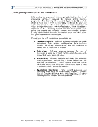 The Stages of E-learning: A Maturity Model for Online Corporate Training   9



Learning Management Systems and Infrastructure

                        Unfortunately for corporate training organizations, there is a lot of
                        underlying technology required to manage online learning
                        programs.    The Learning Management Systems (LMS) market,
                        which is more than $450m in size today, continues to grow and
                        evolve and, as we describe in this report, becomes a critical part of
                        “stage 2” implementations. Other infrastructure, which has become
                        important in the e-learning market, includes development tools
                        (there are dozens and dozens), content management systems
                        (LCMS), measurement systems, assessment tools, simulation tools,
                        and general Web server technologies.

                        We segment the LMS market into four categories:

                            •     Global Enterprise: Software systems designed for global
                                  enterprises, with domain management, multi-language
                                  support, distributed administration, and the scalability to
                                  handle tens of thousands of learners.

                            •     Enterprise:       Software systems designed for tens of
                                  thousands of users but typically run in a single language with
                                  limited distributed administration.

                            •     Mid-market: Systems, designed for small- and medium-
                                  sized organizations, that are easy to install, easy to use, and
                                  low cost to implement. These systems often are hosted
                                  externally and include integrated development tools to help
                                  organizations build and publish content.

                            •     Specialized Solutions:          Many content providers and
                                  consulting firms have full function LMS systems. Systems
                                  such as SkillSoft’s SkillPort, NETg KnowledgeNow, and other
                                  content provider systems are included here.




         Bersin & Associates © October, 2005         Not for Distribution      Licensed Material
 