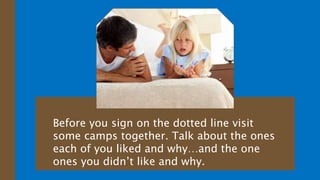 Before you sign on the dotted line visit
some camps together. Talk about the ones
each of you liked and why…and the one
ones you didn’t like and why.
 