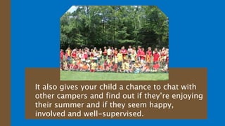 It also gives your child a chance to chat with
other campers and find out if they’re enjoying
their summer and if they seem happy,
involved and well-supervised.
 