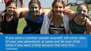 If you were a summer camper yourself, tell some tales
of your own adventures at camp and let your child
know if you were a little nervous that very first
summer.
 