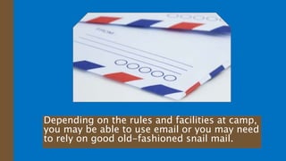 Depending on the rules and facilities at camp,
you may be able to use email or you may need
to rely on good old-fashioned snail mail.
 