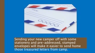 Sending your new camper off with some
stationery and pre-addressed, stamped
envelopes will make it easier to send home
those treasured letters from camp.
 