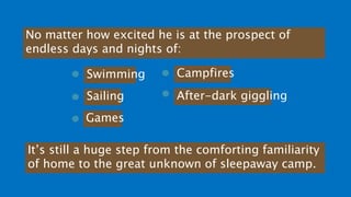 No matter how excited he is at the prospect of
endless days and nights of:
Swimming
Sailing
Games
Campfires
After-dark giggling
It’s still a huge step from the comforting familiarity
of home to the great unknown of sleepaway camp.
 