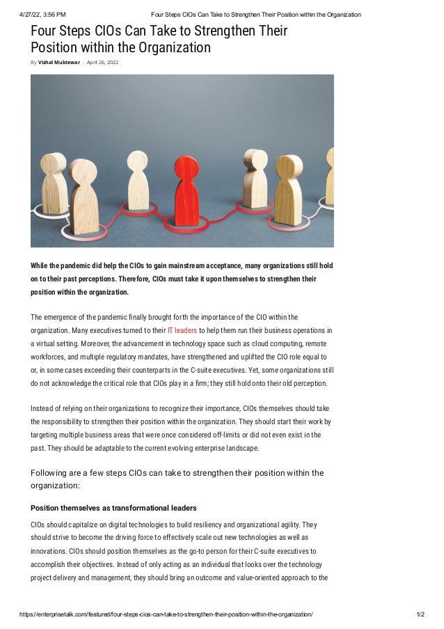 4/27/22, 3:56 PM Four Steps CIOs Can Take to Strengthen Their Position within the Organization
https://enterprisetalk.com/featured/four-steps-cios-can-take-to-strengthen-their-position-within-the-organization/ 1/2
Four Steps CIOs Can Take to Strengthen Their
Position within the Organization
While the pandemic did help the CIOs to gain mainstream acceptance, many organizations still hold
on to their past perceptions. Therefore, CIOs must take it upon themselves to strengthen their
position within the organization.
The emergence of the pandemic finally brought forth the importance of the CIO within the
organization. Many executives turned to their IT leaders to help them run their business operations in
a virtual setting. Moreover, the advancement in technology space such as cloud computing, remote
workforces, and multiple regulatory mandates, have strengthened and uplifted the CIO role equal to
or, in some cases exceeding their counterparts in the C-suite executives. Yet, some organizations still
do not acknowledge the critical role that CIOs play in a firm; they still hold onto their old perception. 
Instead of relying on their organizations to recognize their importance, CIOs themselves should take
the responsibility to strengthen their position within the organization. They should start their work by
targeting multiple business areas that were once considered off-limits or did not even exist in the
past. They should be adaptable to the current evolving enterprise landscape.
Following are a few steps CIOs can take to strengthen their position within the
organization: 
Position themselves as transformational leaders
CIOs should capitalize on digital technologies to build resiliency and organizational agility. They
should strive to become the driving force to effectively scale out new technologies as well as
innovations. CIOs should position themselves as the go-to person for their C-suite executives to
accomplish their objectives. Instead of only acting as an individual that looks over the technology
project delivery and management, they should bring an outcome and value-oriented approach to the
By Vishal Muktewar - April 26, 2022
 
