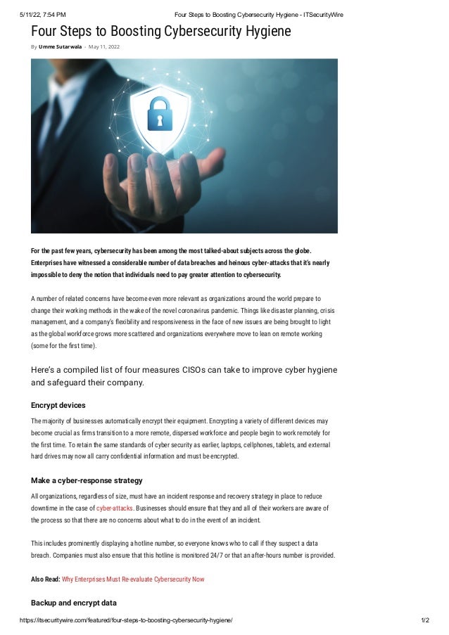 5/11/22, 7:54 PM Four Steps to Boosting Cybersecurity Hygiene - ITSecurityWire
https://itsecuritywire.com/featured/four-steps-to-boosting-cybersecurity-hygiene/ 1/2
Four Steps to Boosting Cybersecurity Hygiene
For the past few years, cybersecurity has been among the most talked-about subjects across the globe.
Enterprises have witnessed a considerable number of data breaches and heinous cyber-attacks that it’s nearly
impossible to deny the notion that individuals need to pay greater attention to cybersecurity.
A number of related concerns have become even more relevant as organizations around the world prepare to
change their working methods in the wake of the novel coronavirus pandemic. Things like disaster planning, crisis
management, and a company’s flexibility and responsiveness in the face of new issues are being brought to light
as the global workforce grows more scattered and organizations everywhere move to lean on remote working
(some for the first time).
Here’s a compiled list of four measures CISOs can take to improve cyber hygiene
and safeguard their company.
Encrypt devices
The majority of businesses automatically encrypt their equipment. Encrypting a variety of different devices may
become crucial as firms transition to a more remote, dispersed workforce and people begin to work remotely for
the first time. To retain the same standards of cyber security as earlier, laptops, cellphones, tablets, and external
hard drives may now all carry confidential information and must be encrypted.
Make a cyber-response strategy
All organizations, regardless of size, must have an incident response and recovery strategy in place to reduce
downtime in the case of cyber-attacks. Businesses should ensure that they and all of their workers are aware of
the process so that there are no concerns about what to do in the event of an incident.
This includes prominently displaying a hotline number, so everyone knows who to call if they suspect a data
breach. Companies must also ensure that this hotline is monitored 24/7 or that an after-hours number is provided.
Also Read: Why Enterprises Must Re-evaluate Cybersecurity Now
Backup and encrypt data
By Umme Sutarwala - May 11, 2022
 