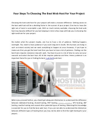 Four Steps To Choosing The Best Web Host For Your Project
Choosing the best web host for your project will make a massive difference. Getting access to
the best web host will be a deciding factor in the success of your project. One has to have the
right set of tools to accomplish a job. With so much variety available, choosing the best web
host may become difficult for you but keeping in mind a few steps will help you in choosing the
right web host for your project.
No matter what the project maybe, one has to have a lot of patience. Nothing happens
overnight. You need to have patience if you want long term results. We humans are living in
such an instant society and we want everything to happen at once. However, if you have to
make sure that you get the best host then you have to have a lot of patience. Finding out the
best hosts requires extensive research work. You have to put in a lot of time to carry out your
research and select the best host. All of this requires patience and time. Hence, patience is an
important factor for you in finding the best ‫د‬ ‫خری‬ ‫ست‬ ‫ا‬‫ه‬ web host.
Before you proceed further, you should get adequate information to understand the difference
between dedicated hosting, shared hosting, PHP hosting, ‫س‬‫س‬‫س‬‫س‬ ‫سس‬‫س‬‫سس‬VPS hosting, ASP
hosting, reseller hosting and several other potential types of hosting. Obtaining this knowledge
is essential for you to find the best web host. If you are not able to understand the distinction
between different types of hosting then you may not be able to find the right hosting for your
project.
 