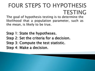 The goal of hypothesis testing is to determine the
likelihood that a population parameter, such as
the mean, is likely to be true.

Step   1:   State the hypotheses.
Step   2:   Set the criteria for a decision.
Step   3:   Compute the test statistic.
Step   4:   Make a decision.
 