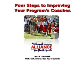 Kate Dilworth
National Alliance for Youth Sports
Four Steps to ImprovingFour Steps to Improving
Your Program’s CoachesYour Program’s Coaches
 