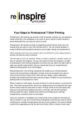 Four Steps to Professional T Shirt Printing
Professional t shirt printing can provide a host of benefits, whether you are looking to
create uniformity in the workplace or you want to give a friend or family member a
personalised gift they can enjoy for years to come.
Professional t shirt printers provide a competitively priced service where you can
choose what you want on your shirt and then print it. You can choose between a
range of different printing options based on your budget, design and requirements.
When looking to print your own unique t shirt, you will find it’s a four step process to
achieve the look you want to achieve.
The first step is to do you research. When it comes to research, it doesn’t mean you
have to research the company. Yes you will need to review and compare a number
of professional t shirt printing companies to find the one you feel is the right match to
meet your specific requirements. But you should also focus on researching the
different printing options and t shirt designs.
Most professional t shirt printing companies will enable you to choose between
screen and vinyl printing or embroidery. Screen and vinyl are ideal if you want to
cover the entire front or back of the t shirt with your design, where embroidery
provides that professional finish when printing a logo or emblem for your business or
sporting team on the pocket of a t shirt.
When it comes to t shirt styles, you want to look at V-neck for women, round neck for
men. Then there are polo shirts, which are a leading choice for companies who want
all their staff to look the same when at work. Printing t shirts for the work place also
help you increase brand visibility and ensure uniformity, with all staff members
looking exactly the same, making them stand out and helping your staff get
recognised by customers when out and about.
Once your research is completed, you need to look at your audience and what you
want to achieve. If you are in the process of designing a shirt that you want to sell as
a clothing line, consider the age group and sex of your audience. You want to design
a style that is appealing and can be worn at all times. When it comes to work wear,
 