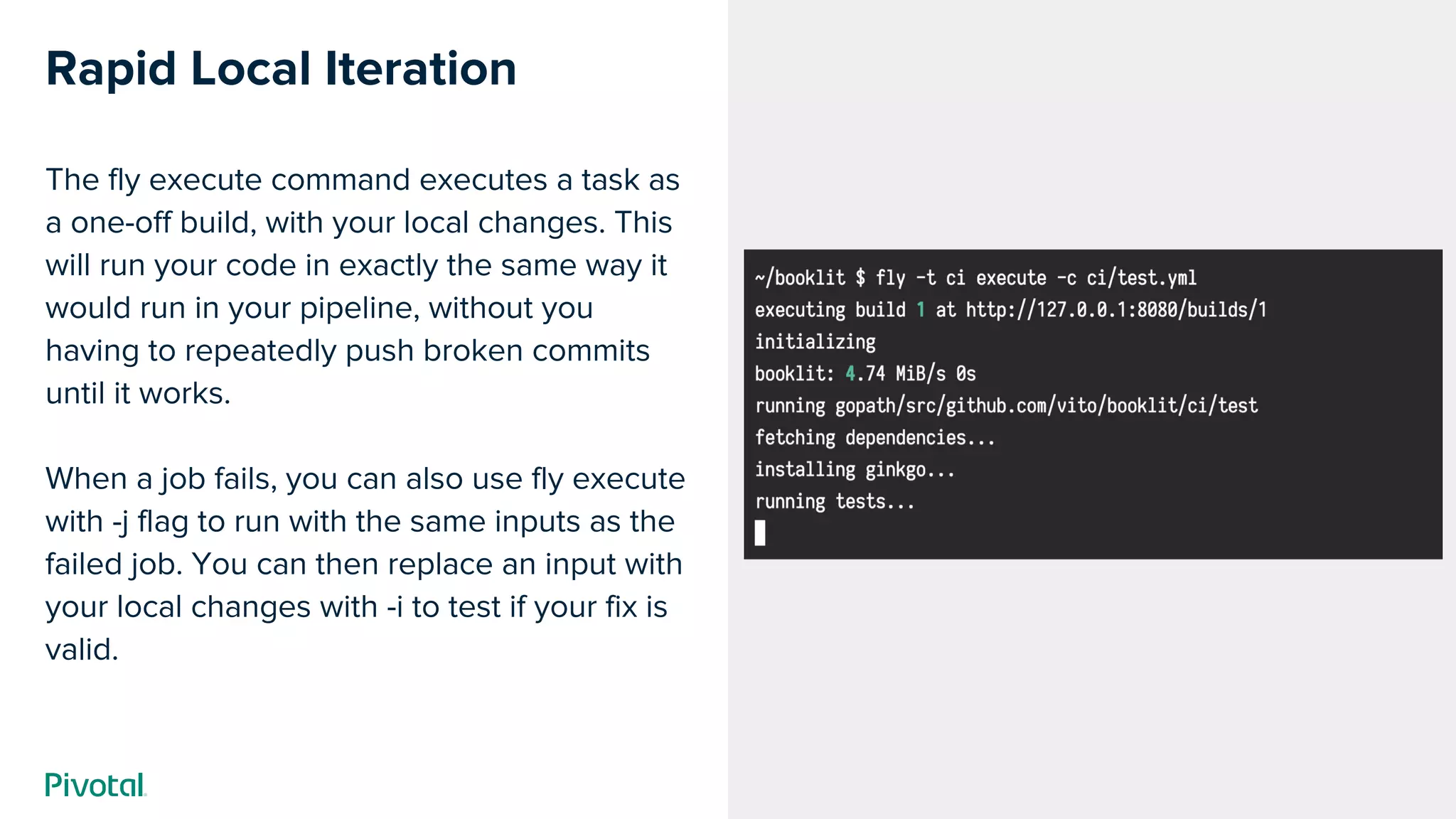 Cover w/ Image
Rapid Local Iteration
The fly execute command executes a task as
a one-off build, with your local changes. This
will run your code in exactly the same way it
would run in your pipeline, without you
having to repeatedly push broken commits
until it works.
When a job fails, you can also use fly execute
with -j flag to run with the same inputs as the
failed job. You can then replace an input with
your local changes with -i to test if your fix is
valid.
 