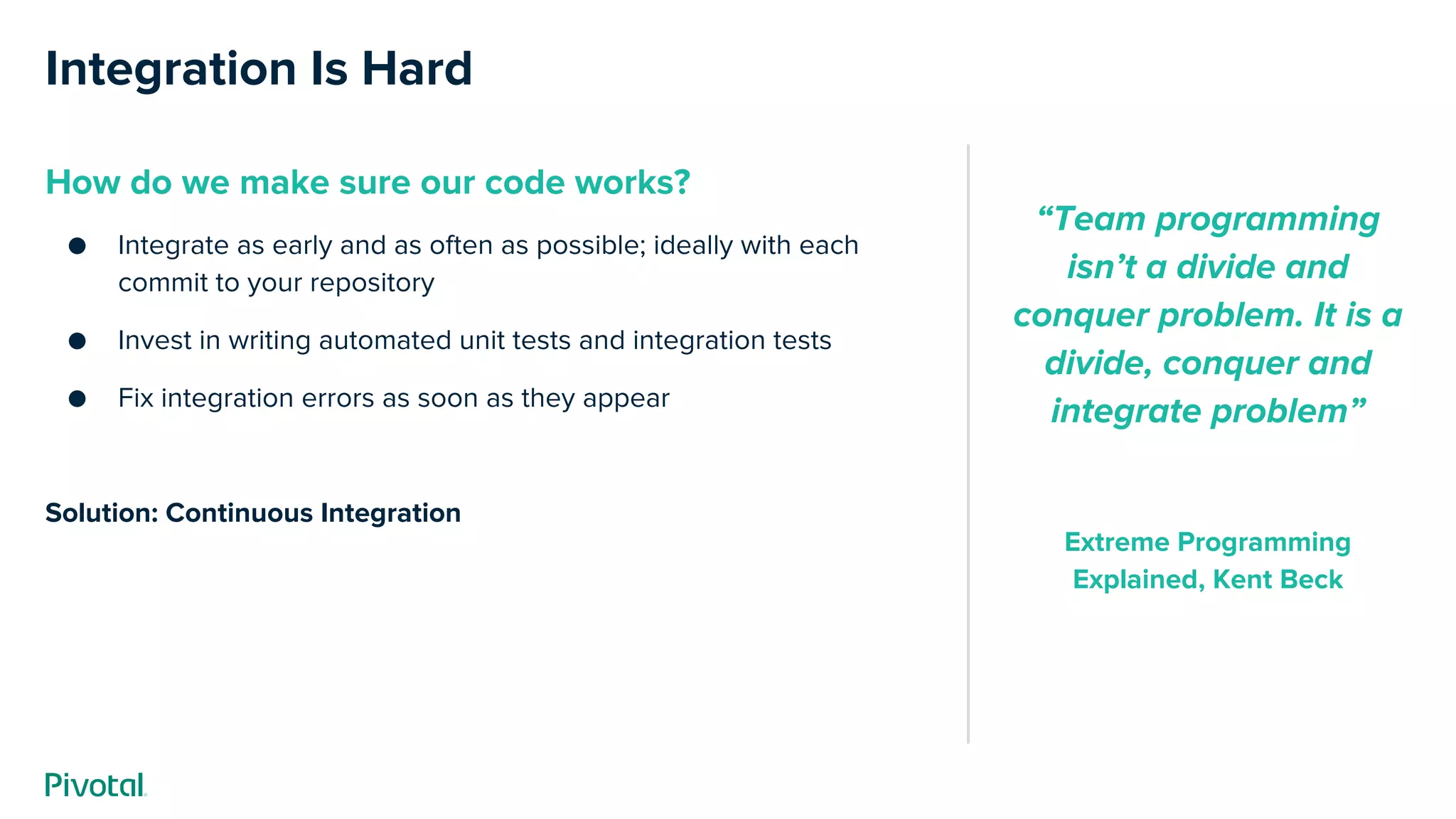 Integration Is Hard
How do we make sure our code works?
● Integrate as early and as often as possible; ideally with each
commit to your repository
● Invest in writing automated unit tests and integration tests
● Fix integration errors as soon as they appear
Solution: Continuous Integration
“Team programming
isn’t a divide and
conquer problem. It is a
divide, conquer and
integrate problem”
Extreme Programming
Explained, Kent Beck
 